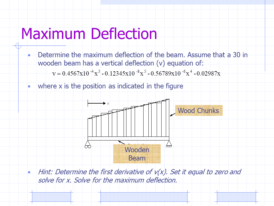 Maximum Deflection
Determine the maximum deflection of the beam. Assume that a 30 in
wooden beam has a vertical deflection (v) equation of:
v= 0.4567x10 x' -0.12345x10 x -0.56789x10 x -0.02987x
-8.
where x is the position as indicated in the figure
Wood Chunks
Wooden
Вeam
Hint: Determine the first derivative of v(x). Set it equal to zero and
solve for x. Solve for the maximum deflection.
