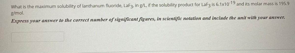 What is the maximum solubility of lanthanum fluoride, LaF3, in g/L, if the solubility product for LaF3 is 6.1x10-19 and its molar mass is 195.9
g/mol.
Express your answer to the correct number of significant figures, in scientific notation and include the unit with your answer.
