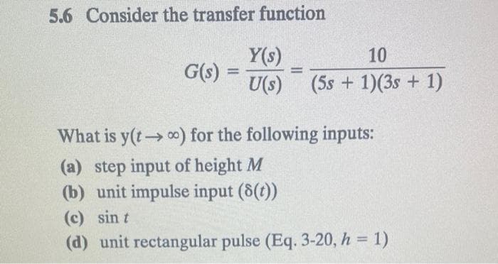 5.6 Consider the transfer function
G(s) =
Y(s)
10
U(s) (5s + 1)(3s + 1)
What is y(t) for the following inputs:
(a) step input of height M
(b) unit impulse input (8(t))
(c) sin t
(d) unit rectangular pulse (Eq. 3-20, h = 1)