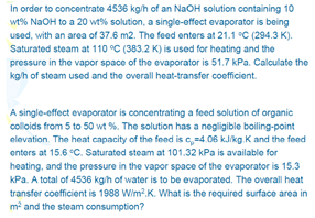 In order to concentrate 4536 kg/h of an NaOH solution containing 10
wt% NaOH to a 20 wt% solution, a single-effect evaporator is being
used, with an area of 37.6 m2. The feed enters at 21.1 °C (294.3 K).
Saturated steam at 110 °C (383.2 K) is used for heating and the
pressure in the vapor space of the evaporator is 51.7 kPa. Calculate the
kg/h of steam used and the overall heat-transfer coefficient.
A single-effect evaporator is concentrating a feed solution of organic
colloids from 5 to 50 wt%. The solution has a negligible boiling-point
elevation. The heat capacity of the feed is c=4.06 kJ/kg.K and the feed
enters at 15.6 °C. Saturated steam at 101.32 kPa is available for
heating, and the pressure in the vapor space of the evaporator is 15.3
kPa. A total of 4536 kg/h of water is to be evaporated. The overall heat
transfer coefficient is 1988 W/m².K. What is the required surface area in
m² and the steam consumption?