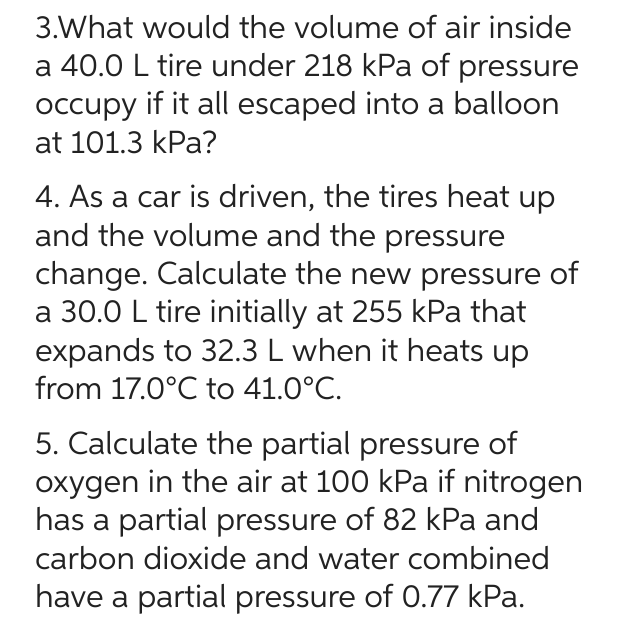3.What would the volume of air inside
a 40.0 L tire under 218 kPa of pressure
occupy if it all escaped into a balloon
at 101.3 kPa?
4. As a car is driven, the tires heat up
and the volume and the pressure
change. Calculate the new pressure of
a 30.0 L tire initially at 255 kPa that
expands to 32.3 L when it heats up
from 17.0°℃ to 41.0°C.
5. Calculate the partial pressure of
oxygen in the air at 100 kPa if nitrogen
has a partial pressure of 82 kPa and
carbon dioxide and water combined
have a partial pressure of 0.77 kPa.