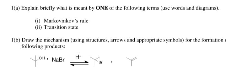 1(a) Explain briefly what is meant by ONE of the following terms (use words and diagrams).
(i) Markovnikov's rule
(ii) Transition state
1(b) Draw the mechanism (using structures, arrows and appropriate symbols) for the formation c
following products:
H+
yo
NaBr
Br

