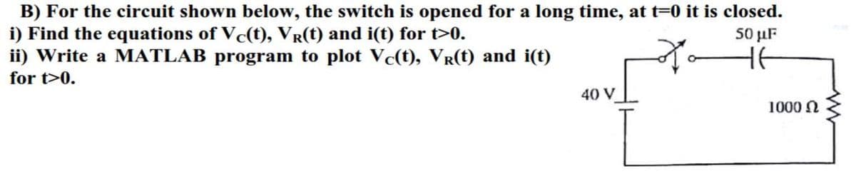 B) For the circuit shown below, the switch is opened for a long time, at t=0 it is closed.
i) Find the equations of Vc(t), VŔ(t) and i(t) for t>0.
50 μF
HE
ii) Write a MATLAB program to plot Vc(t), Vr(t) and i(t)
for t>0.
40 V
1000 Ω