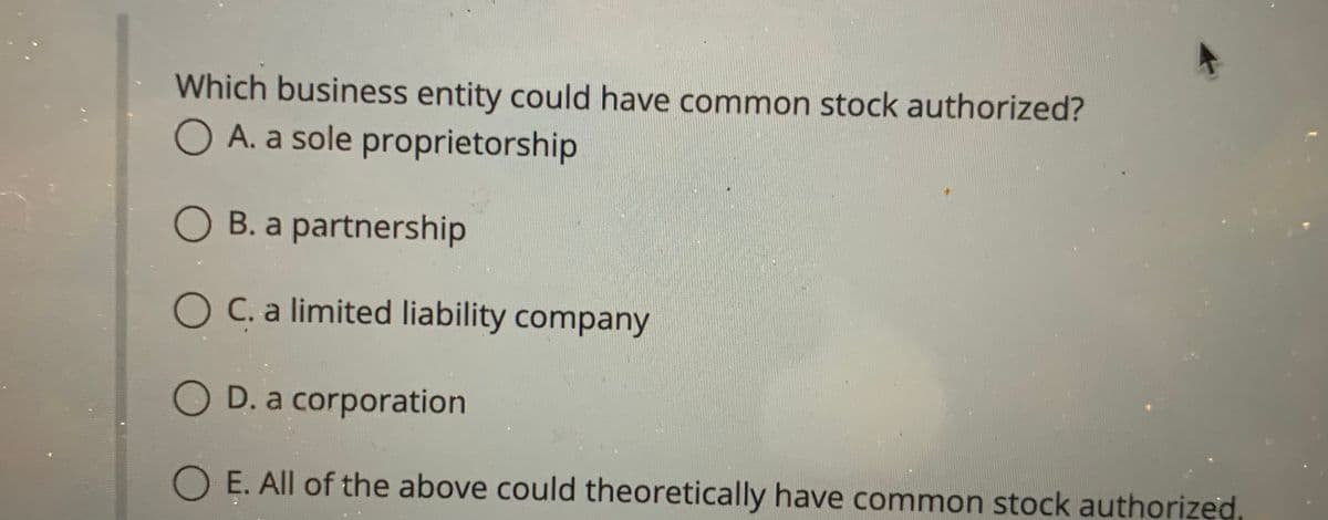 Which business entity could have common stock authorized?
O A. a sole proprietorship
O B. a partnership
O C. a limited liability company
O D. a corporation
O E. All of the above could theoretically have common stock authorized.
