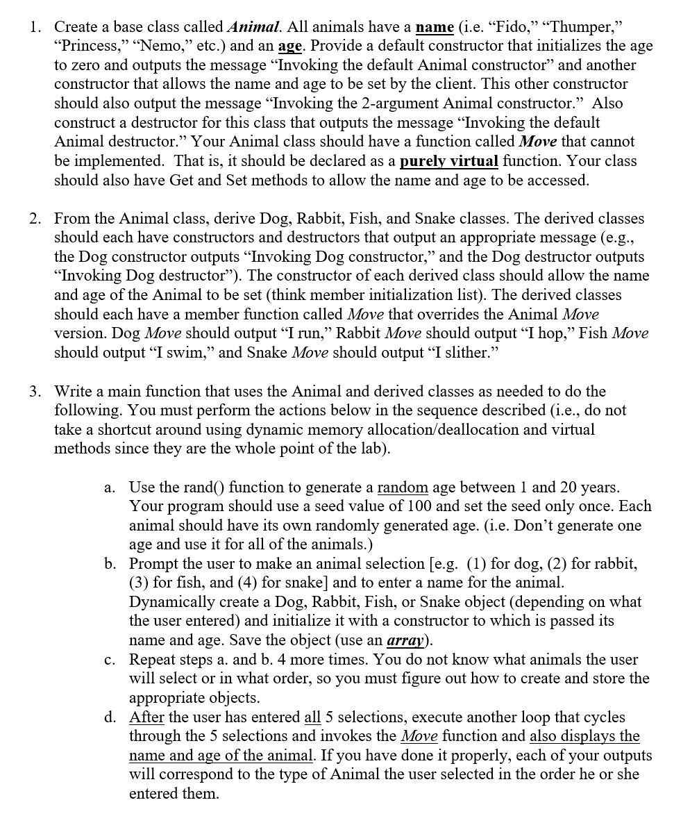1. Create a base class called Animal. All animals have a name (i.e. “Fido," “Thumper,"
"Princess," "Nemo," etc.) and an age. Provide a default constructor that initializes the age
to zero and outputs the message "Invoking the default Animal constructor" and another
constructor that allows the name and age to be set by the client. This other constructor
should also output the message Invoking the 2-argument Animal constructor." Also
construct a destructor for this class that outputs the message "Invoking the default
Animal destructor." Your Animal class should have a function called Move that cannot
be implemented. That is, it should be declared as a purely virtual function. Your class
should also have Get and Set methods to allow the name and age to be accessed.
2. From the Animal class, derive Dog, Rabbit, Fish, and Snake classes. The derived classes
should each have constructors and destructors that output an appropriate message (e.g.,
the Dog constructor outputs "Invoking Dog constructor," and the Dog destructor outputs
"Invoking Dog destructor"). The constructor of each derived class should allow the name
and age of the Animal to be set (think member initialization list). The derived classes
should each have a member function called Move that overrides the Animal Move
version. Dog Move should output "I run," Rabbit Move should output "I hop," Fish Move
should output "I swim," and Snake Move should output "I slither."
3. Write a main function that uses the Animal and derived classes as needed to do the
following. You must perform the actions below in the sequence described (i.e., do not
take a shortcut around using dynamic memory allocation/deallocation and virtual
methods since they are the whole point of the lab).
a. Use the rand() function to generate a random age between 1 and 20
Your program should use a seed value of 100 and set the seed only once. Each
animal should have its own randomly generated age. (i.e. Don't generate one
age and use it for all of the animals.)
b. Prompt the user to make an animal selection [e.g. (1) for dog, (2) for rabbit,
(3) for fish, and (4) for snake] and to enter a name for the animal.
Dynamically create a Dog, Rabbit, Fish, or Snake object (depending on what
the user entered) and initialize it with a constructor to which is passed its
name and age. Save the object (use an array).
c. Repeat steps a. and b. 4 more times. You do not know what animals the user
will select or in what order, so you must figure out how to create and store the
appropriate objects.
d. After the user has entered all 5 selections, execute another loop that cycles
through the 5 selections and invokes the Move function and also displays the
name and age of the animal. If you have done it properly, each of your outputs
will correspond to the type of Animal the user selected in the order he or she
years.
entered them.
