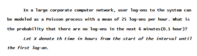 In a large corpor ate computer network, user log-ons to the system can
be modeled as a Poisson process with a mean of 25 log-ons per hour. What is
the probability that there are no log-ons in the next 6 minutes (0.1 hour)?
Let x denote th time in hours from the start of the interval until
the first log-on.
