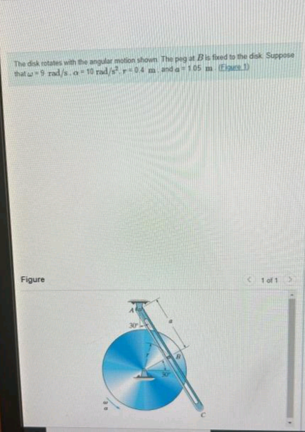 The disk rotates with the angular motion shown The peg at B is fixed to the disk. Suppose
that w 9 rad/s.a-10 rad/s².r=0.4 m. and a-105 m (Figure 1)
Figure
1 of 1