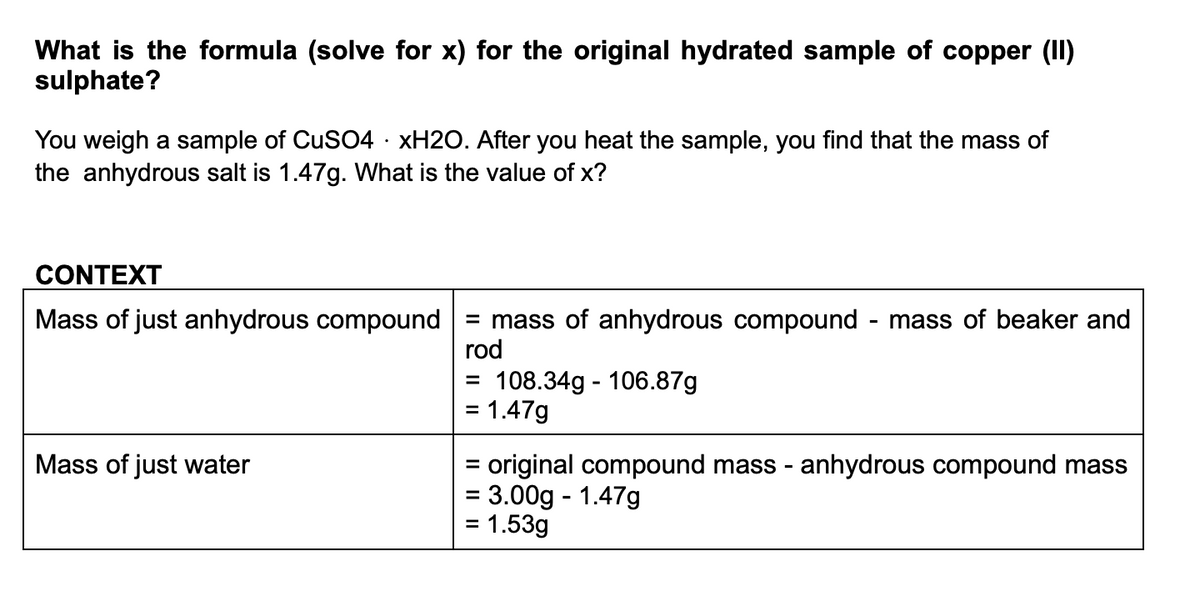 What is the formula (solve for x) for the original hydrated sample of copper (II)
sulphate?
You weigh a sample of CuSO4 · XH2O. After you heat the sample, you find that the mass of
the anhydrous salt is 1.47g. What is the value of x?
CONTEXT
Mass of just anhydrous compound
= mass of anhydrous compound
rod
mass of beaker and
108.34g - 106.87g
= 1.47g
%3D
%3D
= original compound mass - anhydrous compound mass
= 3.00g - 1.47g
= 1.53g
Mass of just water

