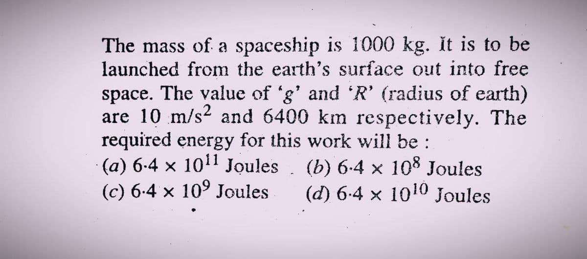 The mass of a spaceship is 1000 kg. it is to be
launched from the earth's surface out into free
space. The value of 'g' and 'R' (radius of earth)
are 10 m/s2 and 6400 km respectively. The
required energy for this work will be :
(a) 6-4 x 1011 Joules. (b) 6-4 × 108 Joules
(c) 6-4 x 109 Joules
(d) 6-4 x 1010 Joules
