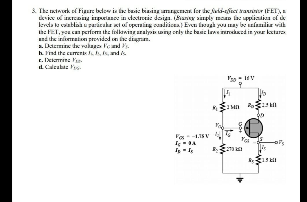 3. The network of Figure below is the basic biasing arrangement for the field-effect transistor (FET), a
device of increasing importance in electronic design. (Biasing simply means the application of de
levels to establish a particular set of operating conditions.) Even though you may be unfamiliar with
the FET, you can perform the following analysis using only the basic laws introduced in your lectures
and the information provided on the diagram.
a. Determine the voltages VG and Vs.
b. Find the currents I1, 2, ID, and Is.
c. Determine Vps.
d. Calculate VDG-
VDD = 16 V
to
ID
2 MN
Rp 2.5 kN
R1
오D
VGO
IG
VGs = -1.75 V
IG = 0 A
I, = Is
VGS
IS
o's
Is
R2
270 kN
Rs <1.5 kN
