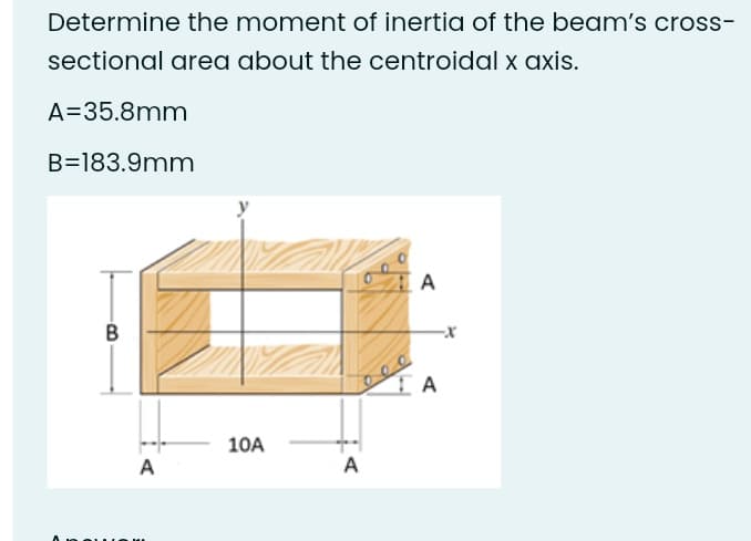 Determine the moment of inertia of the beam's cross-
sectional area about the centroidal x axis.
A=35.8mm
B=183.9mm
A
В
-x
10A
A
A
