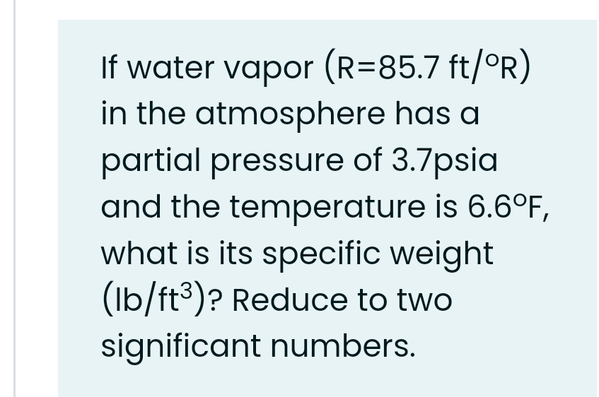 If water vapor (R=85.7 ft/°R)
in the atmosphere has a
partial pressure of 3.7psia
and the temperature is 6.6°F,
what is its specific weight
(Ib/ft3)? Reduce to two
significant numbers.

