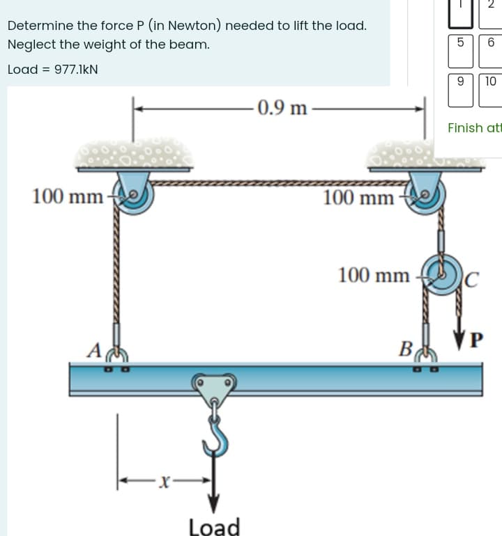 Determine the force P (in Newton) needed to lift the load.
Neglect the weight of the beam.
Load = 977.1kN
10
- 0.9 m –
Finish att
100 mm
100 mm
100 mm
A
В
B
Load
LO
