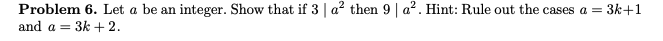 Problem 6. Let a be an integer. Show that if 3 | a² then 9 | a². Hint: Rule out the cases a = 3k+1
and a = 3k + 2.