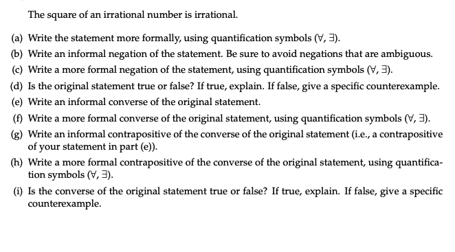 The square of an irrational number is irrational.
(a) Write the statement more formally, using quantification symbols (V, 3).
(b) Write an informal negation of the statement. Be sure to avoid negations that are ambiguous.
(c) Write a more formal negation of the statement, using quantification symbols (V, 3).
(d) Is the original statement true or false? If true, explain. If false, give a specific counterexample.
(e) Write an informal converse of the original statement.
(f) Write a more formal converse of the original statement, using quantification symbols (V, 3).
(g) Write an informal contrapositive of the converse of the original statement (i.e., a contrapositive
of your statement in part (e)).
(h) Write a more formal contrapositive of the converse of the original statement, using quantifica-
tion symbols (V, 3).
(i) Is the converse of the original statement true or false? If true, explain. If false, give a specific
counterexample.