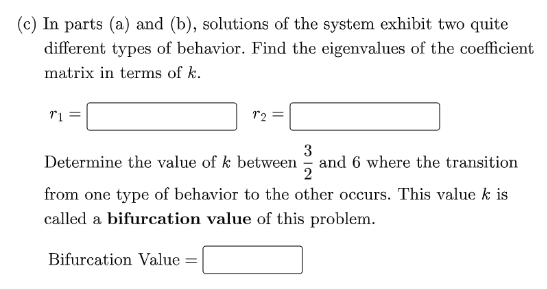 (c) In parts (a) and (b), solutions of the system exhibit two quite
different types of behavior. Find the eigenvalues of the coefficient
matrix in terms of k.
r2
3
and 6 where the transition
2
Determine the value of k between
from one type of behavior to the other occurs. This value k is
called a bifurcation value of this problem.
Bifurcation Value =

