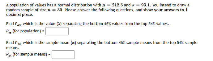 A population of values has a normal distribution with μ = 212.5 and = 93.1. You intend to draw a
random sample of size n = 30. Please answer the following questions, and show your answers to 1
decimal place.
Find P46, which is the value (X) separating the bottom 46% values from the top 54% values.
P46 (for population) =
Find P46, which is the sample mean (7) separating the bottom 46% sample means from the top 54% sample
means.
P46 (for sample means) =