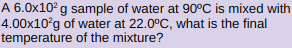 A 6.0x10? g sample of water at 90°C is mixed with
4.00x10°g of water at 22.0°C, what is the final
temperature of the mixture?

