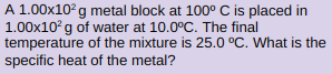 A 1.00x10°g metal block at 100° C is placed in
1.00x10°g of water at 10.0°C. The final
temperature of the mixture is 25.0 °C. What is the
specific heat of the metal?
