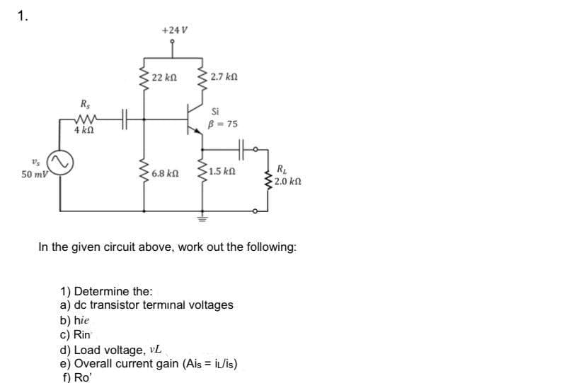 1.
+24 V
22 kn
2.7 kn
Si
B = 75
4 kn
6.8 kn
R1
2.0 kn
50 mv
1.5 kn
In the given circuit above, work out the following:
1) Determine the:
a) dc transistor terminal voltages
b) hie
c) Rin
d) Load voltage, vL
e) Overall current gain (Ais = İL/is)
f) Ro'
