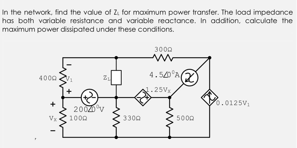 In the network, find the value of ZL for maximum power transfer. The load impedance
has both variable resistance and variable reactance. In addition, calculate the
maximum power dissipated under these conditions.
3002
4.5/0°A,
ZI
4002
V1
1.25VX
+
0.0125V1
+
200Z0°v
Vỵ
1002
3302
5002
