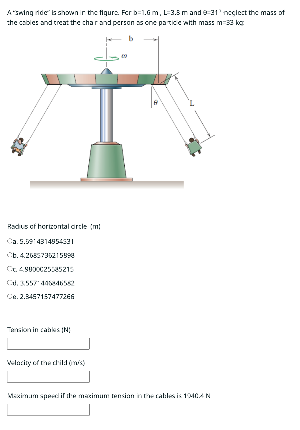 A "swing ride" is shown in the figure. For b=1.6 m, L=3.8 m and 0=31° neglect the mass of
the cables and treat the chair and person as one particle with mass m=33 kg:
K b
Radius of horizontal circle (m)
Oa. 5.6914314954531
Ob. 4.2685736215898
Oc. 4.9800025585215
Od. 3.5571446846582
Oe. 2.8457157477266
Tension in cables (N)
Velocity of the child (m/s)
(0)
L
Maximum speed if the maximum tension in the cables is 1940.4 N