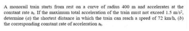 A monorail train starts from rest on a curve of radius 400 m and accelerates at the
constant rate a. If the maximum total acceleration of the train must not exceed 1.5 m/s?,
determine (a) the shortest distance in which the train can reach a speed of 72 km/h, (b)
the corresponding constant rate of acceleration a.
