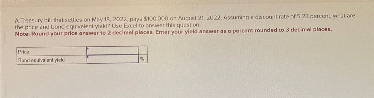A Treasury bill that settles on May 18, 2022, pays $100,000 on August 21, 2022. Assuming a discount rate of 5.23 percent, what are
the price and bond equivalent yield? Use Excel to answer this question.
Note: Round your price answer to 2 decimal places. Enter your yield answer as a percent rounded to 3 decimal places.
Price
Bond equivalent yield
%
