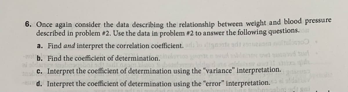 6. Once again consider the data describing the relationship between weight and blood
described in problem #2. Use the data in problem #2 to answer the following questions.
noftelimo
d taul
pressure
a. Find and interpret the correlation coefficient.
-o b. Find the coefficient of determination.
ef oldar
c. Interpret the coefficient of determination using the "variance" interpretation.
d. Interpret the coefficient of determination using the "error" interpretation.
