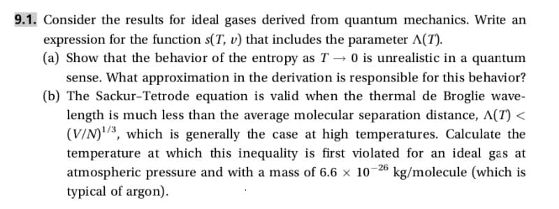 9.1. Consider the results for ideal gases derived from quantum mechanics. Write an
expression for the function s(T, v) that includes the parameter A(T).
(a) Show that the behavior of the entropy as T0 is unrealistic in a quantum
sense. What approximation in the derivation is responsible for this behavior?
(b) The Sackur-Tetrode equation is valid when the thermal de Broglie wave-
length is much less than the average molecular separation distance, A(T) <
(V/N)13, which is generally the case at high temperatures. Calculate the
temperature at which this inequality is first violated for an ideal gas at
atmospheric pressure and with a mass of 6.6 × 10-26 kg/molecule (which is
typical of argon).
x