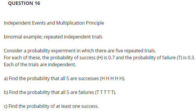 QUESTION 16
Independent Events and Multiplication Principle
binomial example; repeated independent trials
Consider a probability experiment in which there are five repeated trials.
For each of these, the probability of success (H) is 0.7 and the probability of failure (T) is 0.3.
Each of the trials are independent.
a) Find the probability that all 5 are successes (H H H H H).
b) Find the probability that all 5 are failures (TTTTT).
C) Find the probability of at least one success.
