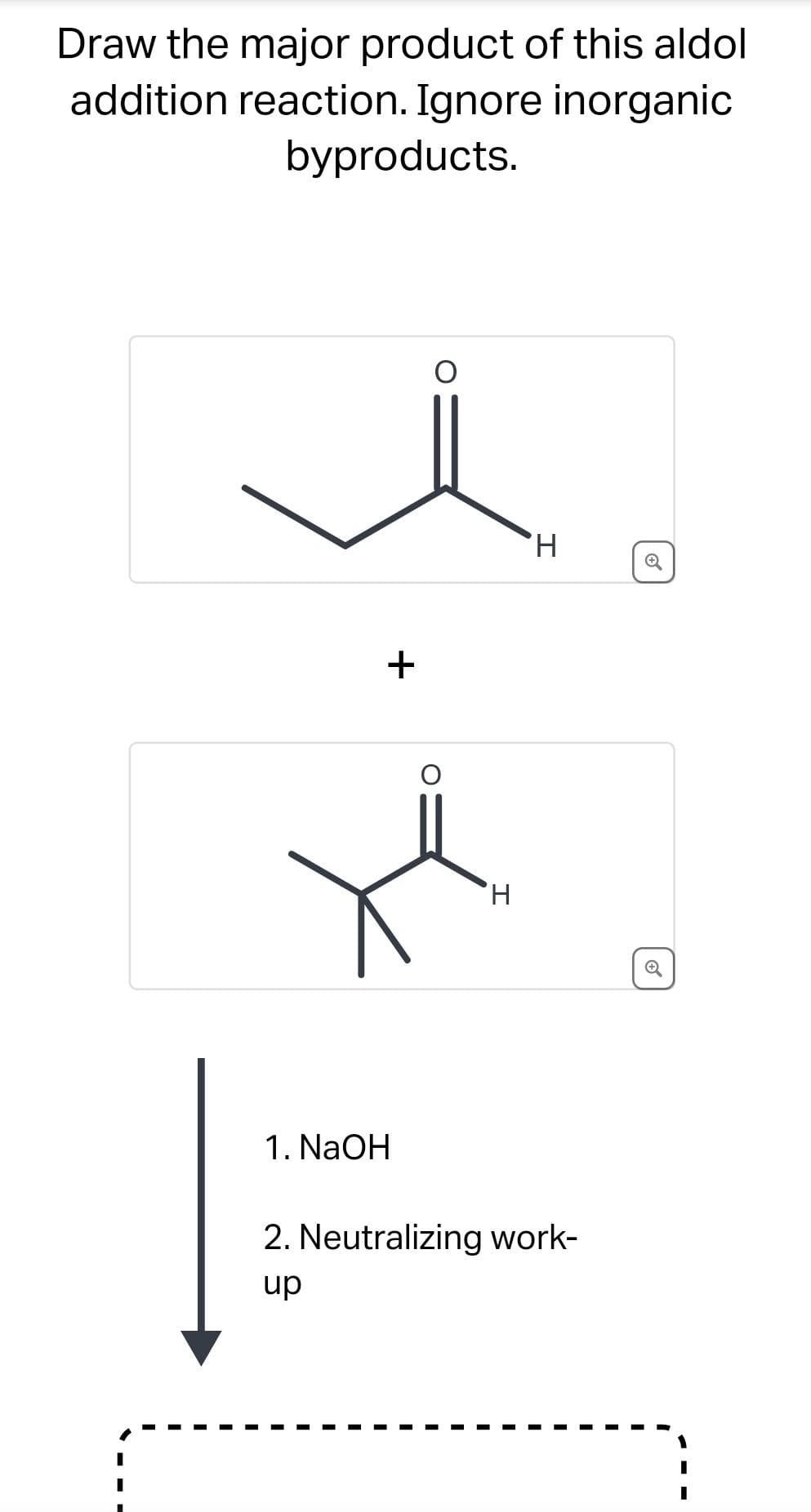 Draw the major product of this aldol
addition reaction. Ignore inorganic
byproducts.
+
1. NaOH
H
H
2. Neutralizing work-
up