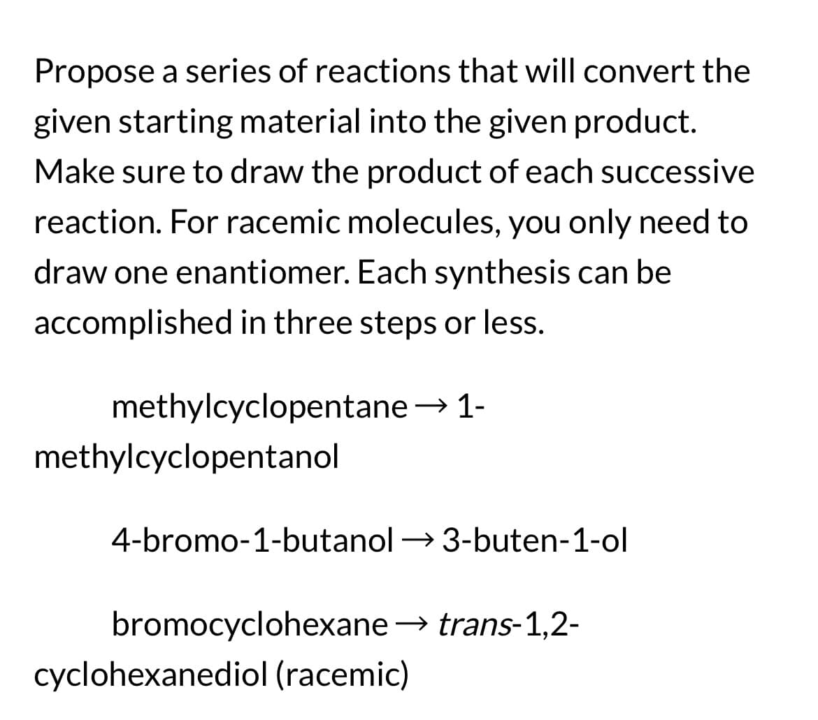 Propose a series of reactions that will convert the
given starting material into the given product.
Make sure to draw the product of each successive
reaction. For racemic molecules, you only need to
draw one enantiomer. Each synthesis can be
accomplished in three steps or less.
methylcyclopentane → 1-
methylcyclopentanol
4-bromo-1-butanol →3-buten-1-ol
bromocyclohexane → trans-1,2-
cyclohexanediol (racemic)
