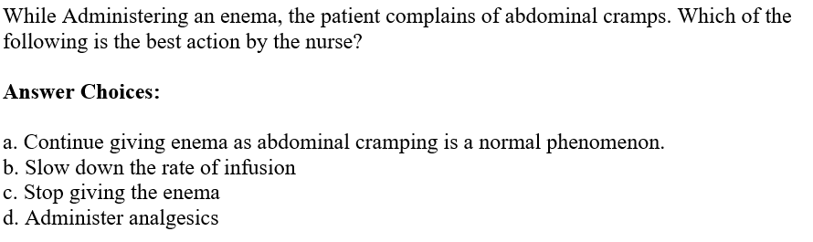 While Administering an enema, the patient complains of abdominal cramps. Which of the
following is the best action by the nurse?
Answer Choices:
a. Continue giving enema as abdominal cramping is a normal phenomenon.
b. Slow down the rate of infusion
c. Stop giving the enema
d. Administer analgesics