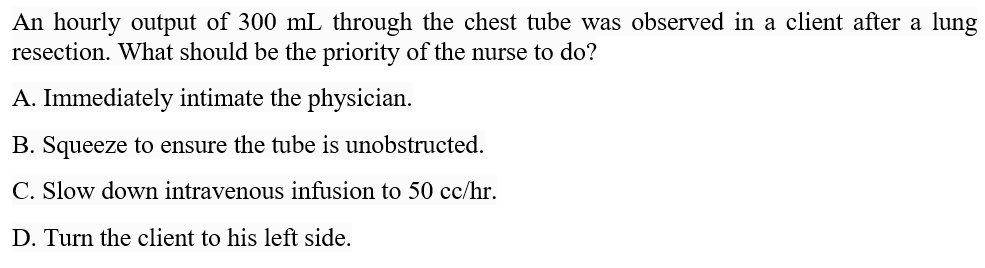 An hourly output of 300 mL through the chest tube was observed in a client after a lung
resection. What should be the priority of the nurse to do?
A. Immediately intimate the physician.
B. Squeeze to ensure the tube is unobstructed.
C. Slow down intravenous infusion to 50 cc/hr.
D. Turn the client to his left side.