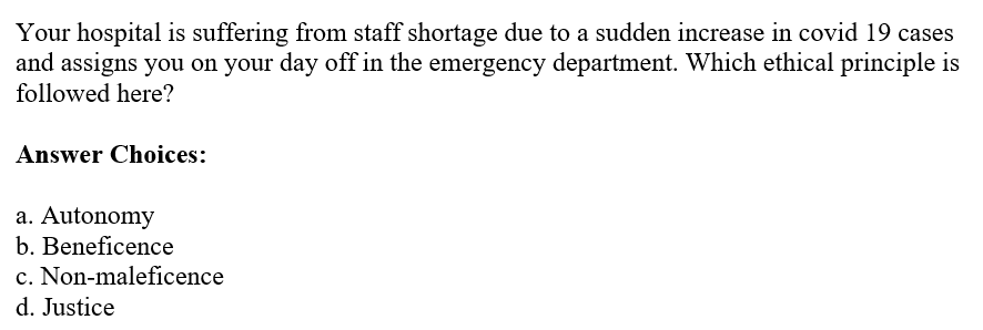 Your hospital is suffering from staff shortage due to a sudden increase in covid 19 cases
and assigns you on your day off in the emergency department. Which ethical principle is
followed here?
Answer Choices:
a. Autonomy
b. Beneficence
c. Non-maleficence
d. Justice