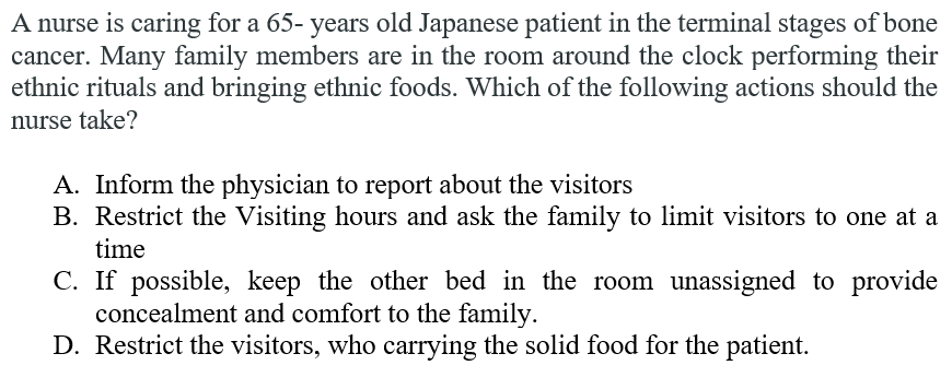 A nurse is caring for a 65- years old Japanese patient in the terminal stages of bone
cancer. Many family members are in the room around the clock performing their
ethnic rituals and bringing ethnic foods. Which of the following actions should the
nurse take?
A. Inform the physician to report about the visitors
B. Restrict the Visiting hours and ask the family to limit visitors to one at a
time
C. If possible, keep the other bed in the room unassigned to provide
concealment and comfort to the family.
D. Restrict the visitors, who carrying the solid food for the patient.
