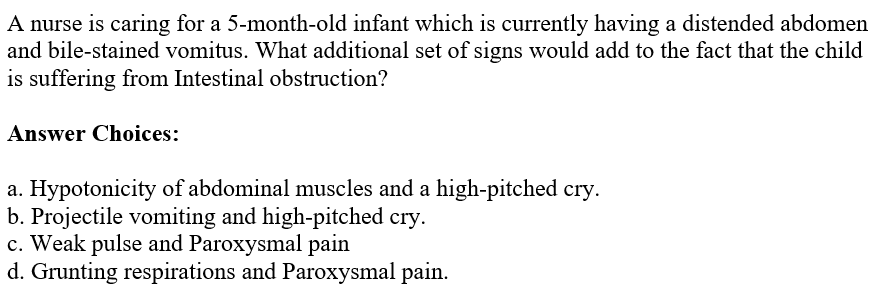 A nurse is caring for a 5-month-old infant which is currently having a distended abdomen
and bile-stained vomitus. What additional set of signs would add to the fact that the child
is suffering from Intestinal obstruction?
Answer Choices:
a. Hypotonicity of abdominal muscles and a high-pitched cry.
b. Projectile vomiting and high-pitched cry.
c. Weak pulse and Paroxysmal pain
d. Grunting respirations and Paroxysmal pain.