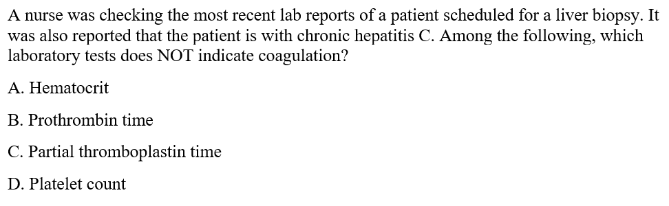 A nurse was checking the most recent lab reports of a patient scheduled for a liver biopsy. It
was also reported that the patient is with chronic hepatitis C. Among the following, which
laboratory tests does NOT indicate coagulation?
A. Hematocrit
B. Prothrombin time
C. Partial thromboplastin time
D. Platelet count