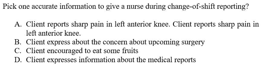 Pick one accurate information to give a nurse during change-of-shift reporting?
A. Client reports sharp pain in left anterior knee. Client reports sharp pain in
left anterior knee.
B. Client express about the concern about upcoming surgery
C. Client encouraged to eat some fruits
D. Client expresses information about the medical reports