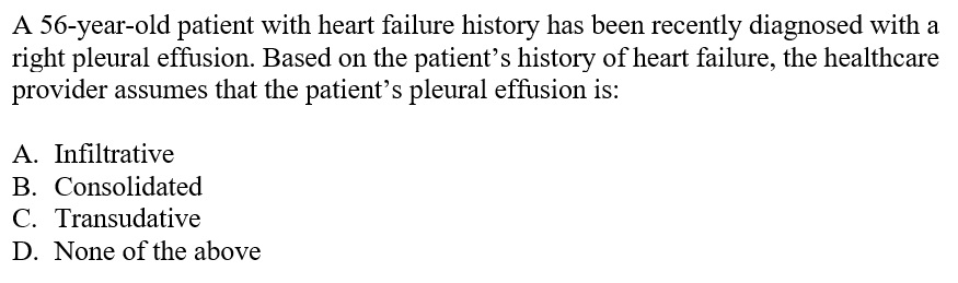 A 56-year-old patient with heart failure history has been recently diagnosed with a
right pleural effusion. Based on the patient's history of heart failure, the healthcare
provider assumes that the patient's pleural effusion is:
A. Infiltrative
B. Consolidated
C. Transudative
D. None of the above