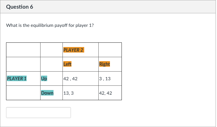 Question 6
What is the equilibrium payoff for player 1?
PLAYER 1
Up
Down
PLAYER 2
Left
42, 42
13, 3
Right
3, 13
42, 42