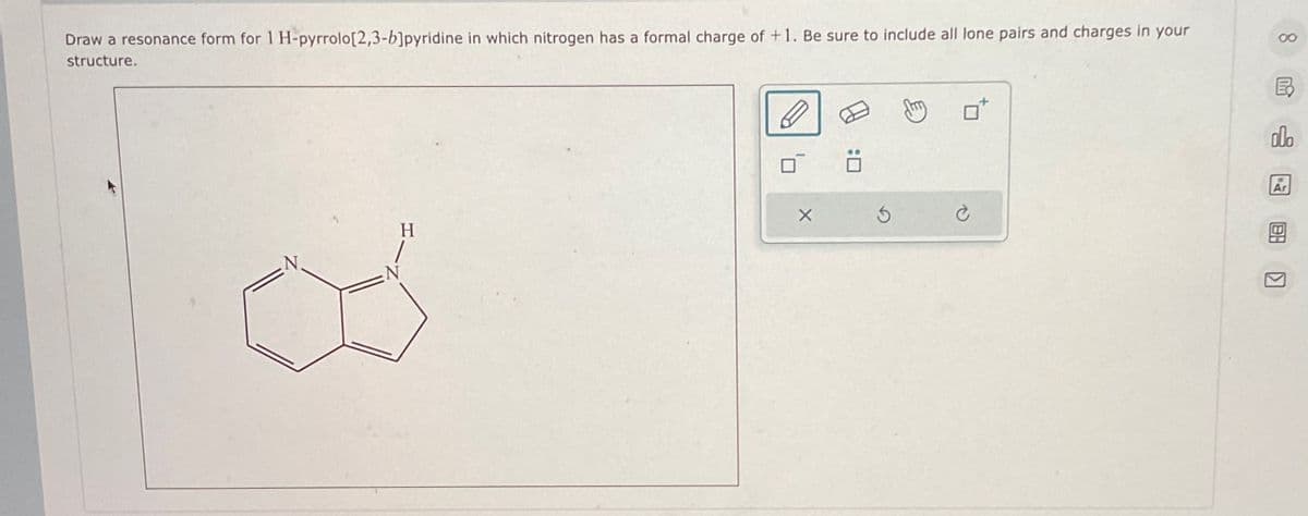 Draw a resonance form for 1 H-pyrrolo[2,3-b]pyridine in which nitrogen has a formal charge of +1. Be sure to include all lone pairs and charges in your
structure.
H
: ☐
5
00
ER
o0o
Ar
HB
Π
