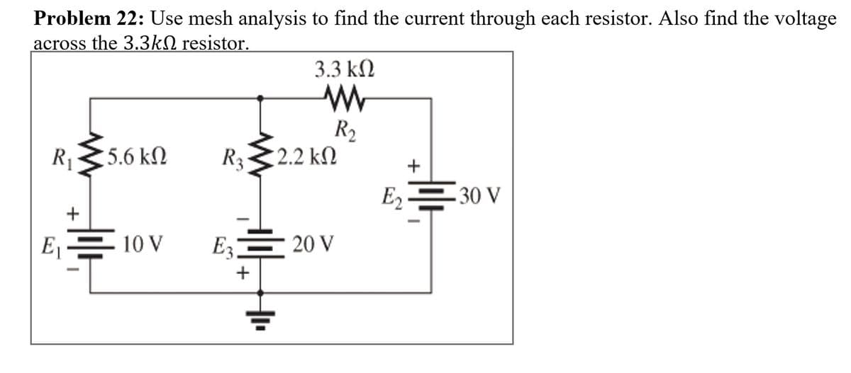 Problem 22: Use mesh analysis to find the current through each resistor. Also find the voltage
across the 3.3kN resistor.
3.3 kN
R2
2.2 kN
R1
5.6 kN
R3
+
E2
30 V
E1
10 V
E3
20 V
+
+
