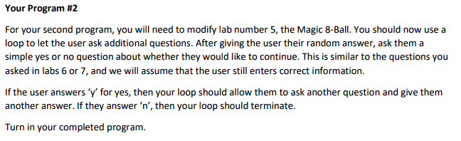 Your Program #2
For your second program, you will need to modify lab number 5, the Magic 8-Ball. You should now use a
loop to let the user ask additional questions. After giving the user their random answer, ask them a
simple yes or no question about whether they would like to continue. This is similar to the questions you
asked in labs 6 or 7, and we will assume that the user still enters correct information.
If the user answers 'y' for yes, then your loop should allow them to ask another question and give them
another answer. If they answer 'n', then your loop should terminate.
Turn in your completed program.