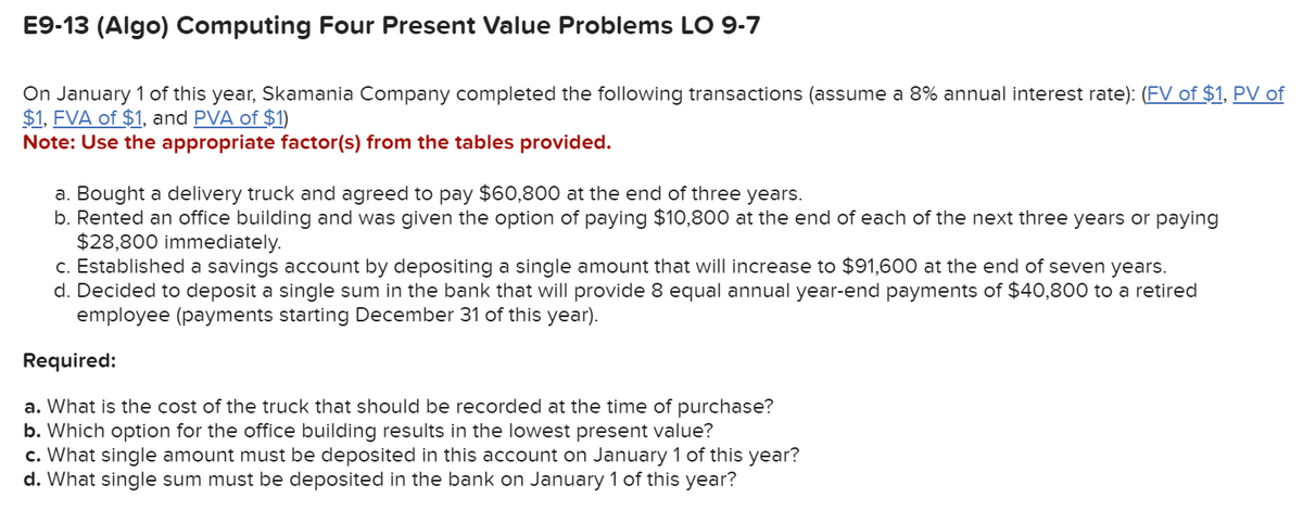 E9-13 (Algo) Computing Four Present Value Problems LO 9-7
On January 1 of this year, Skamania Company completed the following transactions (assume a 8% annual interest rate): (FV of $1, PV of
$1, FVA of $1, and PVA of $1)
Note: Use the appropriate factor(s) from the tables provided.
a. Bought a delivery truck and agreed to pay $60,800 at the end of three years.
b. Rented an office building and was given the option of paying $10,800 at the end of each of the next three years or paying
$28,800 immediately.
c. Established a savings account by depositing a single amount that will increase to $91,600 at the end of seven years.
d. Decided to deposit a single sum in the bank that will provide 8 equal annual year-end payments of $40,800 to a retired
employee (payments starting December 31 of this year).
Required:
a. What is the cost of the truck that should be recorded at the time of purchase?
b. Which option for the office building results in the lowest present value?
c. What single amount must be deposited in this account on January 1 of this year?
d. What single sum must be deposited in the bank on January 1 of this year?