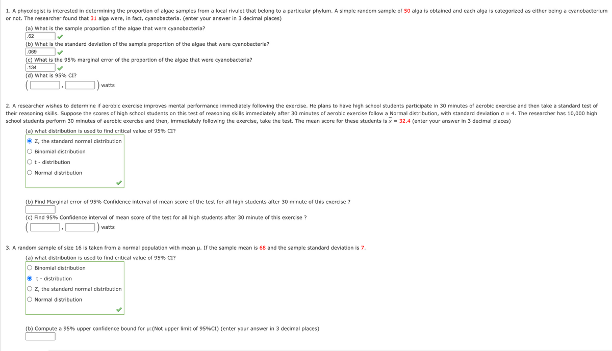 1. A phycologist is interested in determining the proportion of algae samples from a local rivulet that belong to a particular phylum. A simple random sample of 50 alga is obtained and each alga is categorized as either being a cyanobacterium
or not. The researcher found that 31 alga were, in fact, cyanobacteria. (enter your answer in 3 decimal places)
(a) What is the sample proportion of the algae that were cyanobacteria?
.62
(b) What is the standard deviation of the sample proportion of the algae that were cyanobacteria?
.069
(c) What is the 95% marginal error of the proportion of the algae that were cyanobacteria?
.134
(d) What is 95% CI?
2. A researcher wishes to determine if aerobic exercise improves mental performance immediately following the exercise. He plans to have high school students participate in 30 minutes of aerobic exercise and then take a standard test of
their reasoning skills. Suppose the scores of high school students on this test of reasoning skills immediately after 30 minutes of aerobic exercise follow a Normal distribution, with standard deviation o = 4. The researcher has 10,000 high
school students perform 30 minutes of aerobic exercise and then, immediately following the exercise, take the test. The mean score for these students is x = 32.4 (enter your answer in 3 decimal places)
(a) what distribution is used to find critical value of 95% CI?
Z, the standard normal distribution
Binomial distribution
O t - distribution
watts
Normal distribution
(b) Find Marginal error of 95% Confidence interval of mean score of the test for all high students after 30 minute of this exercise ?
(c) Find 95% Confidence interval of mean score of the test for all high students after 30 minute of this exercise ?
watts
3. A random sample of size 16 is taken from a normal population with mean µ. If the sample mean is 68 and the sample standard deviation is 7.
(a) what distribution is used to find critical value of 95% CI?
Binomial distribution
t - distribution
Z, the standard normal distribution
Normal distribution
(b) Compute a 95% upper confidence bound for μ: (Not upper limit of 95% CI) (enter your answer in 3 decimal places)