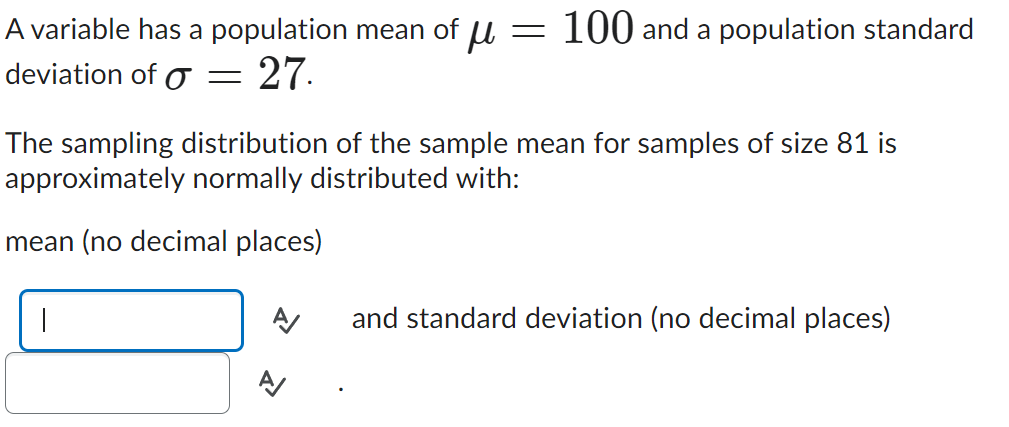 A variable has a population mean of μ = 100 and a population standard
deviation of O = 27.
The sampling distribution of the sample mean for samples of size 81 is
approximately normally distributed with:
mean (no decimal places)
A/
and standard deviation (no decimal places)