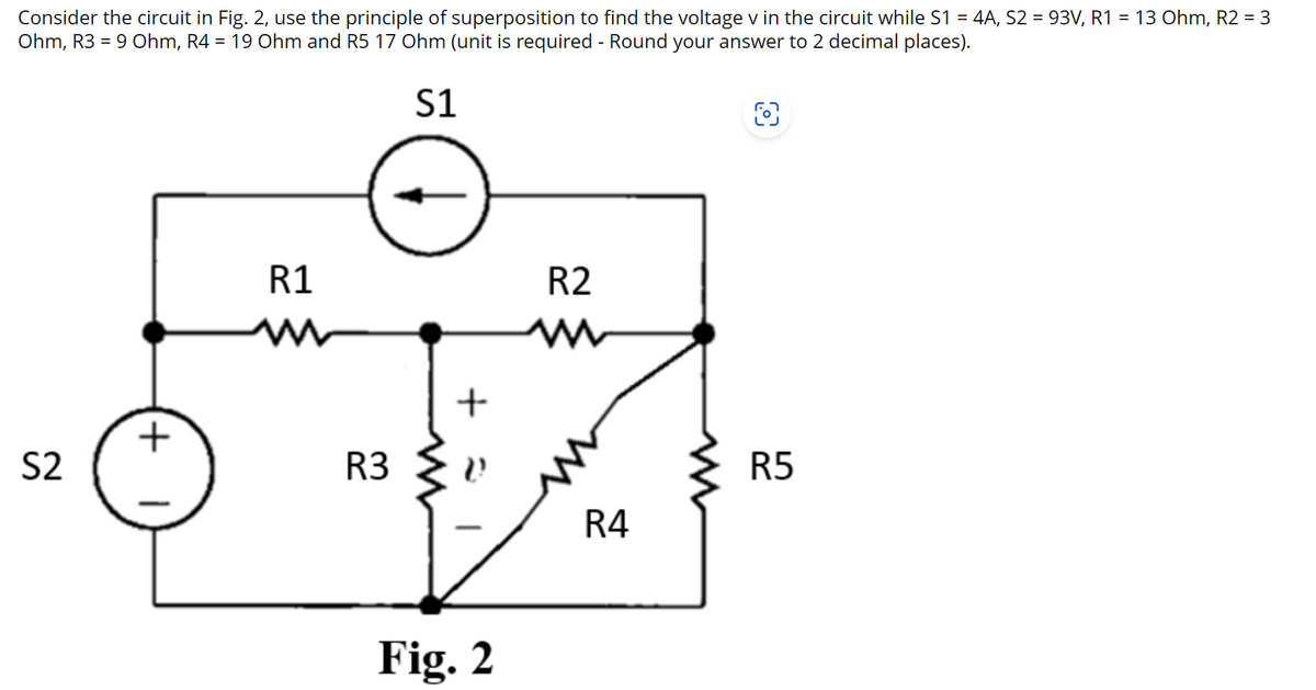 Consider the circuit in Fig. 2, use the principle of superposition to find the voltage v in the circuit while S1 = 4A, S2 = 93V, R1 = 13 Ohm, R2 = 3
Ohm, R3 = 9 Ohm, R4 = 19 Ohm and R5 17 Ohm (unit is required - Round your answer to 2 decimal places).
S1
S2
+
1
R1
R3
+
Fig. 2
R2
R4
O
R5