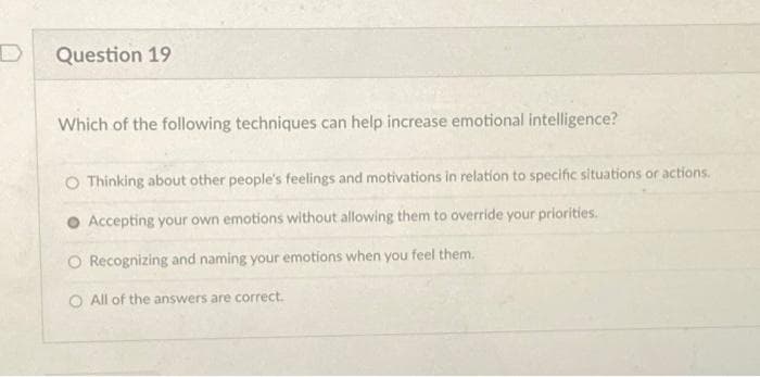Question 19
Which of the following techniques can help increase emotional intelligence?
O Thinking about other people's feelings and motivations in relation to specific situations or actions.
Accepting your own emotions without allowing them to override your priorities.
O Recognizing and naming your emotions when you feel them.
O All of the answers are correct.